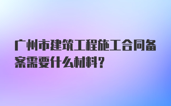 广州市建筑工程施工合同备案需要什么材料？