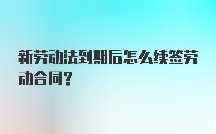 新劳动法到期后怎么续签劳动合同？