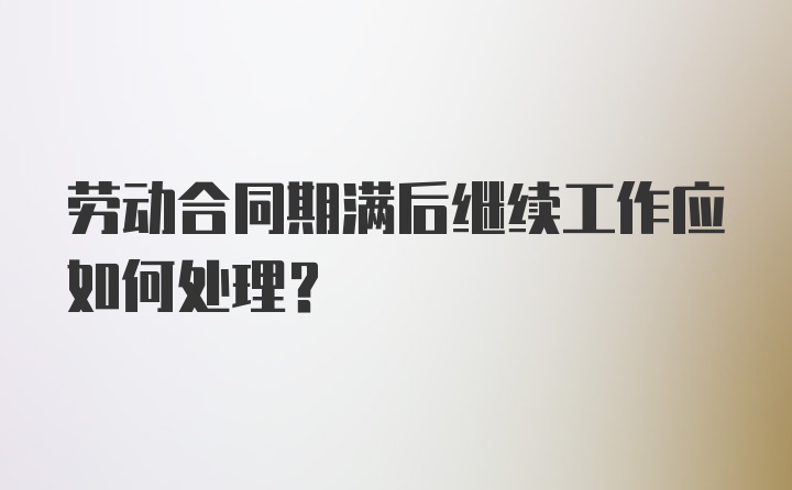 劳动合同期满后继续工作应如何处理?