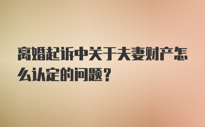 离婚起诉中关于夫妻财产怎么认定的问题？