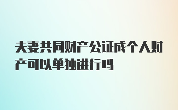 夫妻共同财产公证成个人财产可以单独进行吗