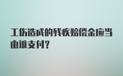 工伤造成的残疾赔偿金应当由谁支付？