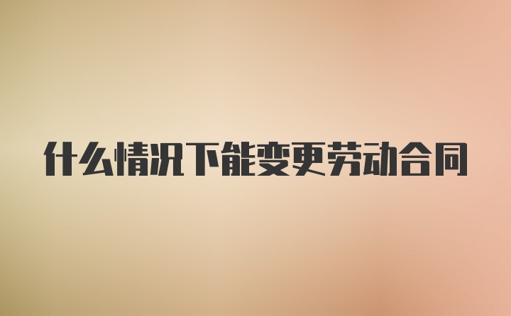 什么情况下能变更劳动合同