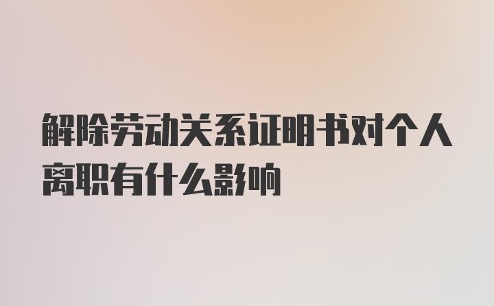 解除劳动关系证明书对个人离职有什么影响