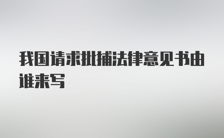 我国请求批捕法律意见书由谁来写