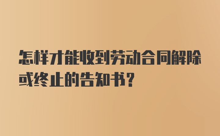 怎样才能收到劳动合同解除或终止的告知书?