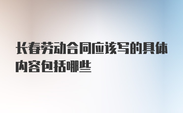 长春劳动合同应该写的具体内容包括哪些