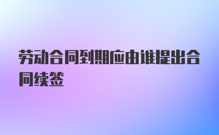 劳动合同到期应由谁提出合同续签