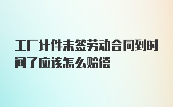 工厂计件未签劳动合同到时间了应该怎么赔偿