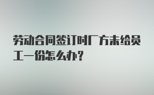 劳动合同签订时厂方未给员工一份怎么办？