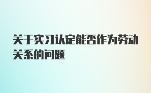 关于实习认定能否作为劳动关系的问题