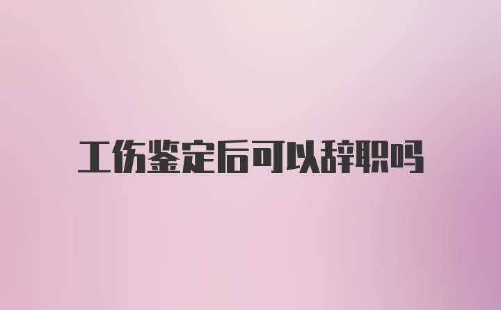 工伤鉴定后可以辞职吗