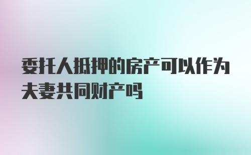 委托人抵押的房产可以作为夫妻共同财产吗