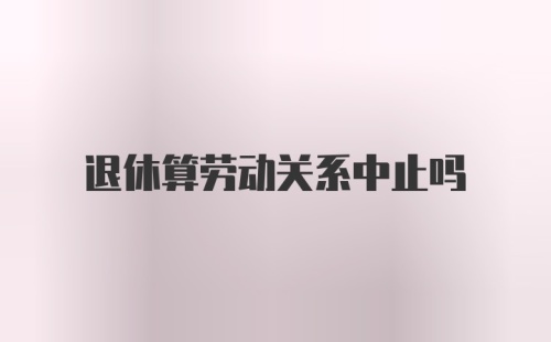 退休算劳动关系中止吗