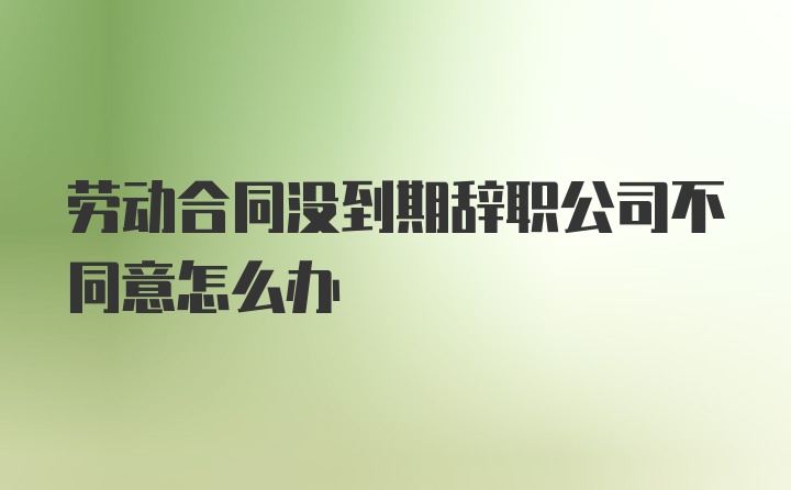 劳动合同没到期辞职公司不同意怎么办