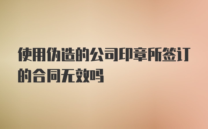 使用伪造的公司印章所签订的合同无效吗