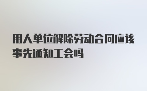 用人单位解除劳动合同应该事先通知工会吗