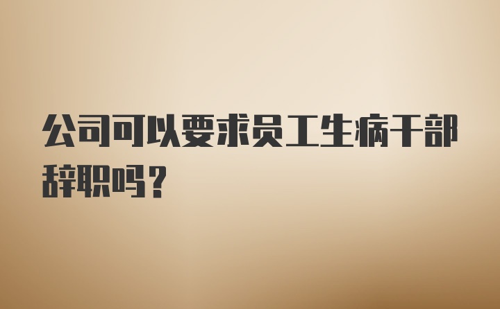 公司可以要求员工生病干部辞职吗？