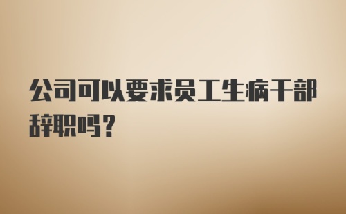 公司可以要求员工生病干部辞职吗？