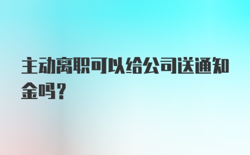 主动离职可以给公司送通知金吗？