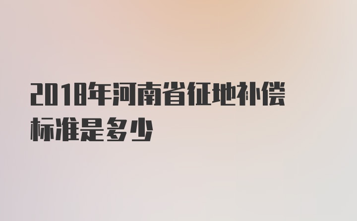 2018年河南省征地补偿标准是多少