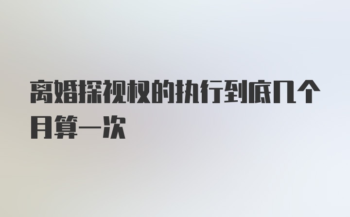 离婚探视权的执行到底几个月算一次