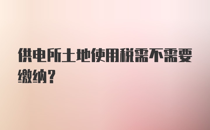 供电所土地使用税需不需要缴纳？