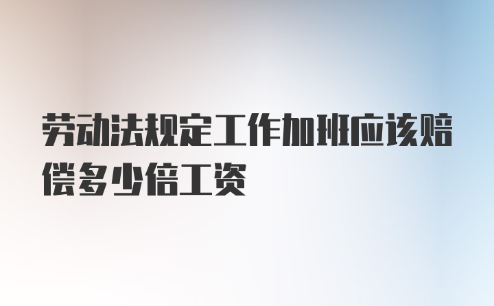 劳动法规定工作加班应该赔偿多少倍工资