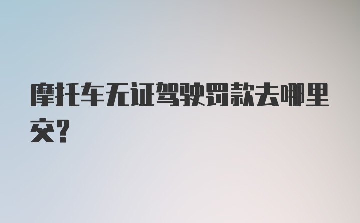 摩托车无证驾驶罚款去哪里交？