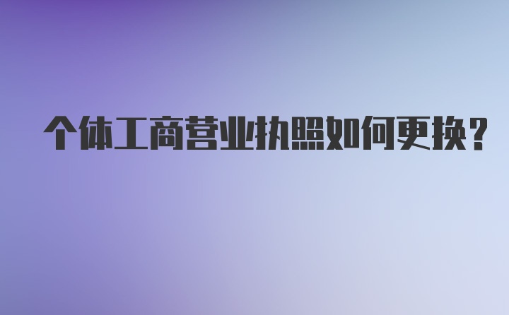 个体工商营业执照如何更换？