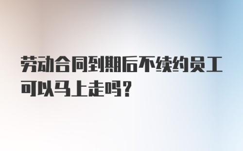 劳动合同到期后不续约员工可以马上走吗？