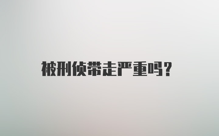 被刑侦带走严重吗？