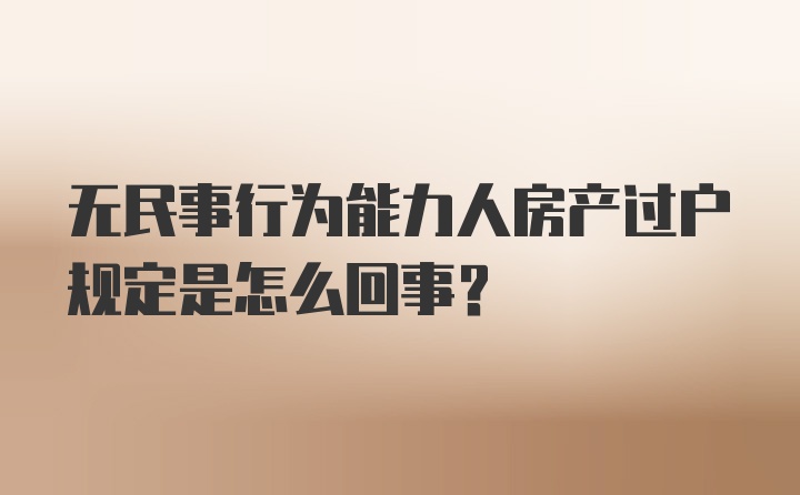 无民事行为能力人房产过户规定是怎么回事？