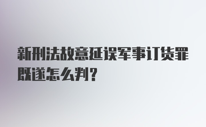 新刑法故意延误军事订货罪既遂怎么判？