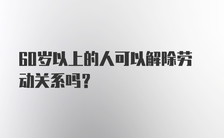 60岁以上的人可以解除劳动关系吗？