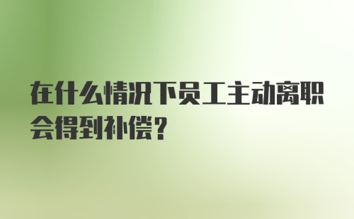 在什么情况下员工主动离职会得到补偿？