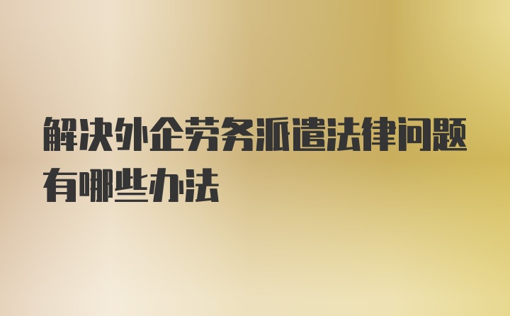 解决外企劳务派遣法律问题有哪些办法