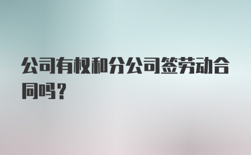 公司有权和分公司签劳动合同吗？