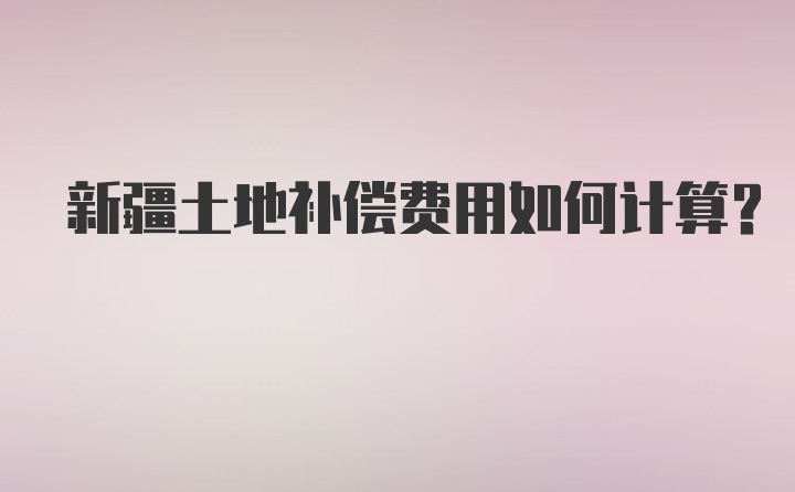 新疆土地补偿费用如何计算？