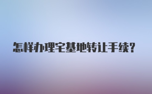 怎样办理宅基地转让手续？