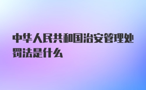 中华人民共和国治安管理处罚法是什么