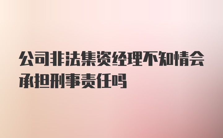 公司非法集资经理不知情会承担刑事责任吗