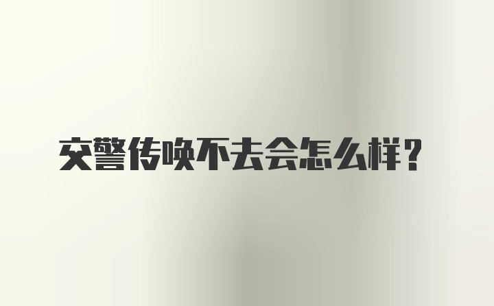 交警传唤不去会怎么样？