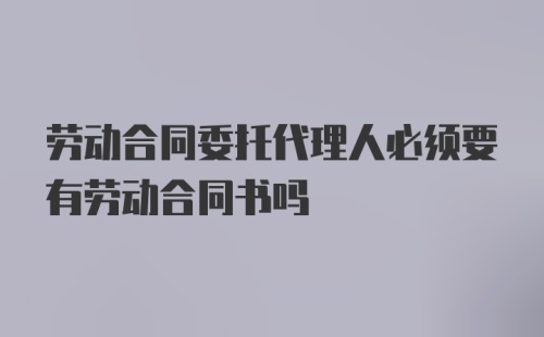 劳动合同委托代理人必须要有劳动合同书吗