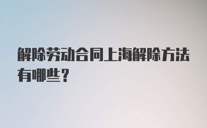 解除劳动合同上海解除方法有哪些？