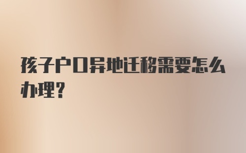 孩子户口异地迁移需要怎么办理？