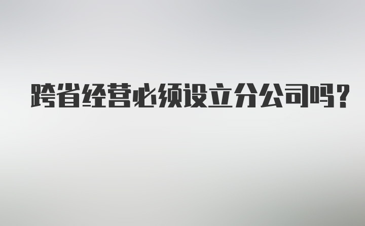 跨省经营必须设立分公司吗？