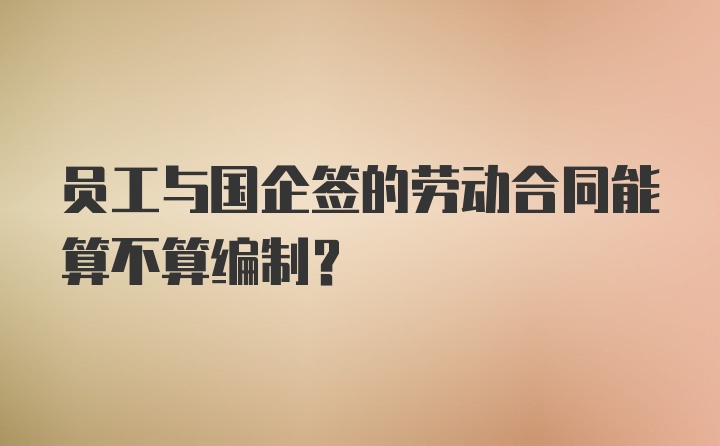 员工与国企签的劳动合同能算不算编制？