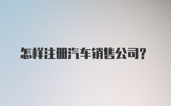 怎样注册汽车销售公司？