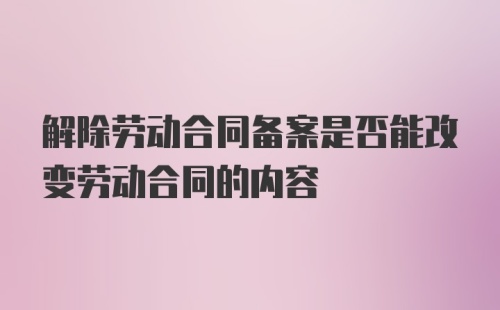 解除劳动合同备案是否能改变劳动合同的内容